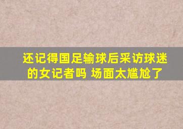 还记得国足输球后采访球迷的女记者吗 场面太尴尬了